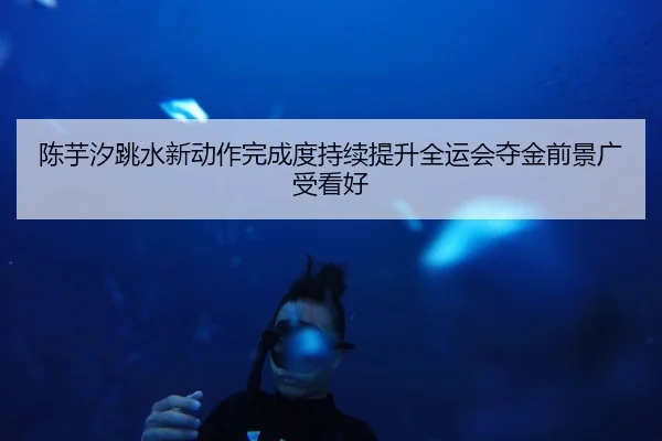 陈芋汐跳水新动作完成度持续提升全运会夺金前景广受看好